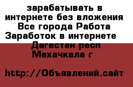 зарабатывать в интернете без вложения - Все города Работа » Заработок в интернете   . Дагестан респ.,Махачкала г.